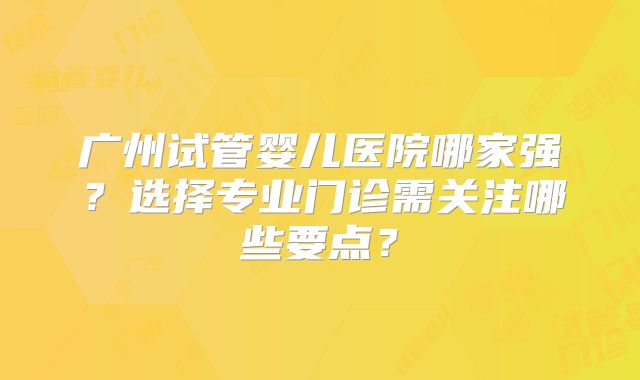 广州试管婴儿医院哪家强？选择专业门诊需关注哪些要点？