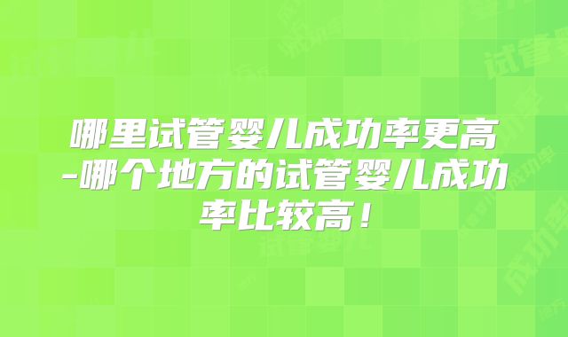 哪里试管婴儿成功率更高-哪个地方的试管婴儿成功率比较高!