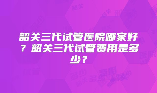 韶关三代试管医院哪家好?韶关三代试管费用是多少?