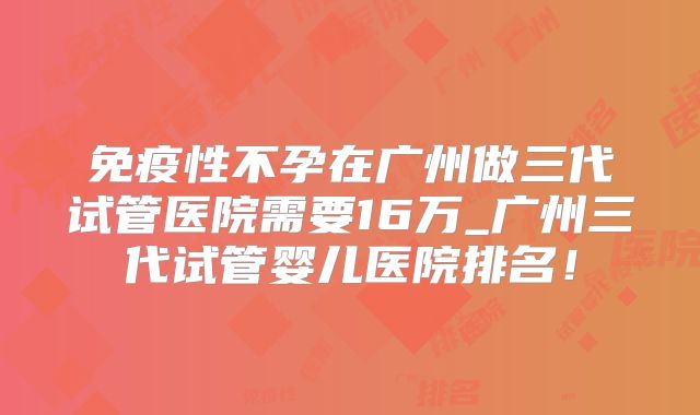 免疫性不孕在广州做三代试管医院需要16万_广州三代试管婴儿医院排名！