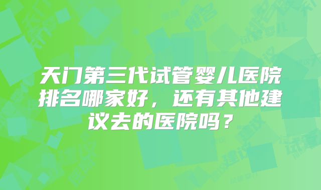 天门第三代试管婴儿医院排名哪家好,还有其他建议去的医院吗?