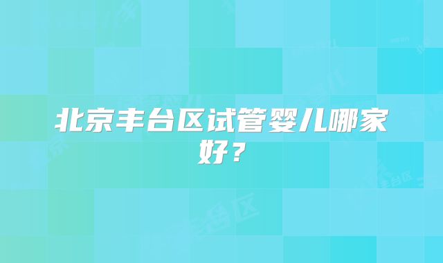 北京丰台区试管婴儿哪家好？