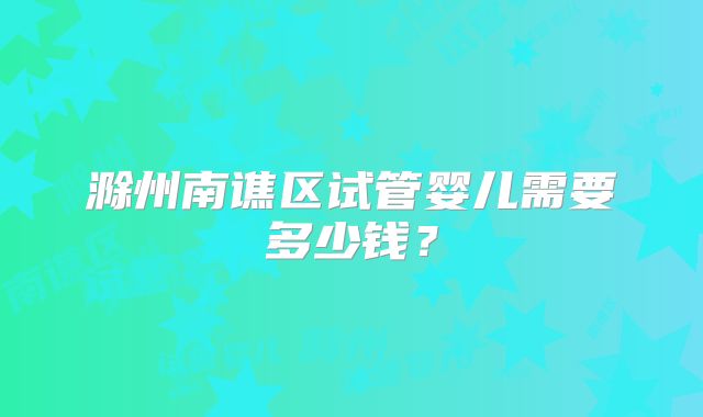 滁州南谯区试管婴儿需要多少钱？