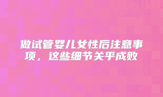 做试管婴儿女性后注意事项,这些细节关乎成败