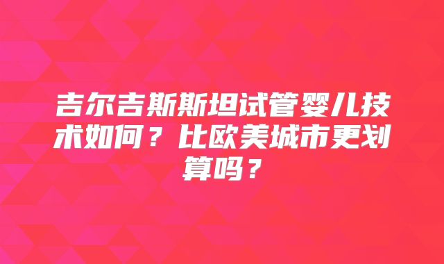 吉尔吉斯斯坦试管婴儿技术如何?比欧美城市更划算吗?