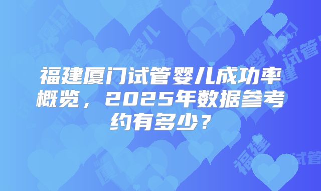 福建厦门试管婴儿成功率概览,2025年数据参考约有多少?