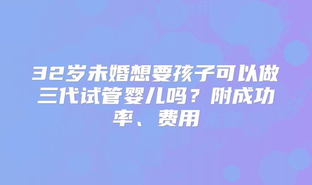 32岁未婚想要孩子可以做三代试管婴儿吗？附成功率、费用