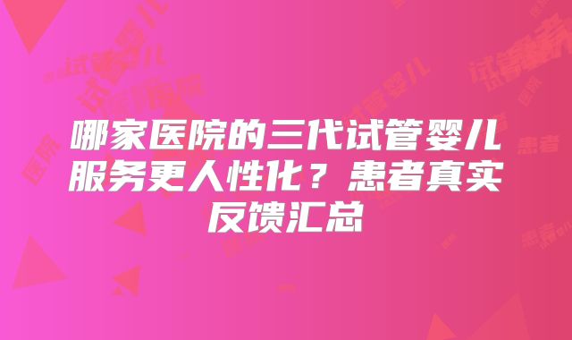 哪家医院的三代试管婴儿服务更人性化？患者真实反馈汇总