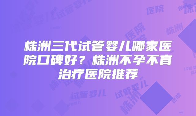 株洲三代试管婴儿哪家医院口碑好？株洲不孕不育治疗医院推荐
