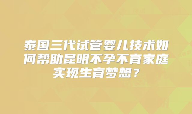 泰国三代试管婴儿技术如何帮助昆明不孕不育家庭实现生育梦想?