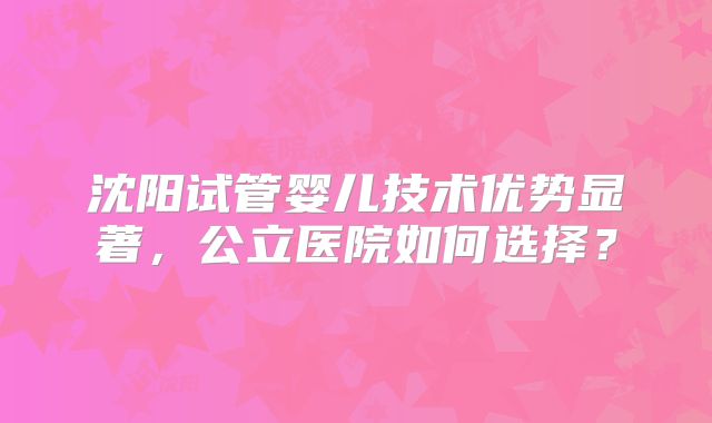 沈阳试管婴儿技术优势显著,公立医院如何选择?
