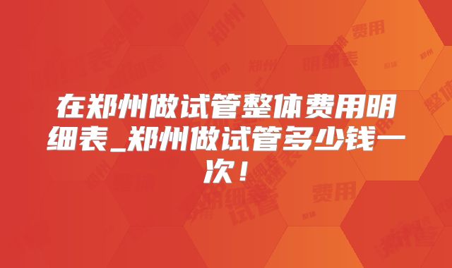 在郑州做试管整体费用明细表_郑州做试管多少钱一次!