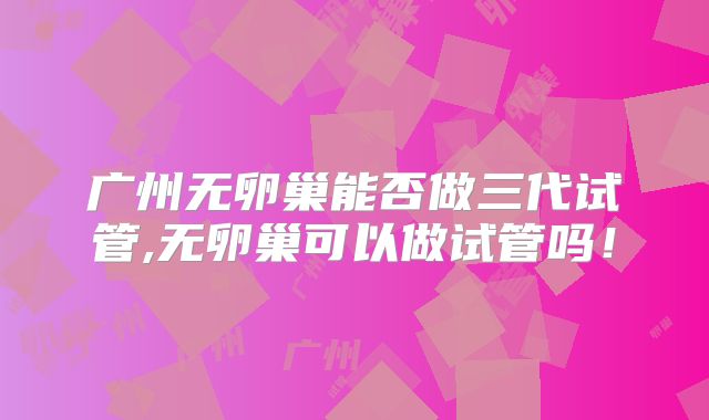 广州无卵巢能否做三代试管,无卵巢可以做试管吗！