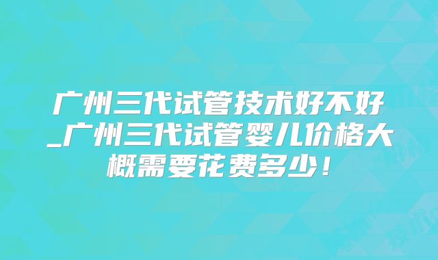 广州三代试管技术好不好_广州三代试管婴儿价格大概需要花费多少！