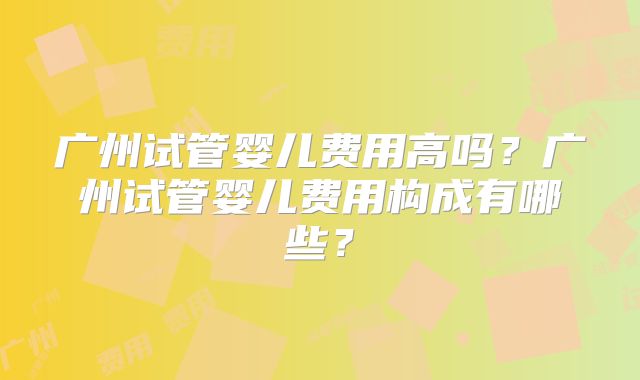 广州试管婴儿费用高吗?广州试管婴儿费用构成有哪些?
