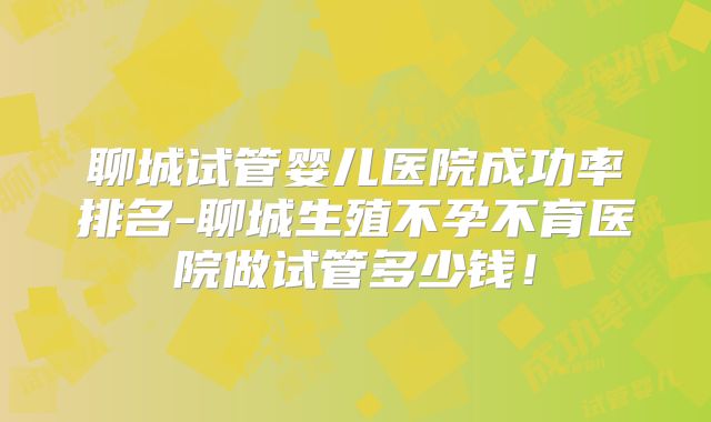 聊城试管婴儿医院成功率排名-聊城生殖不孕不育医院做试管多少钱!