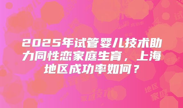 2025年试管婴儿技术助力同性恋家庭生育,上海地区成功率如何?