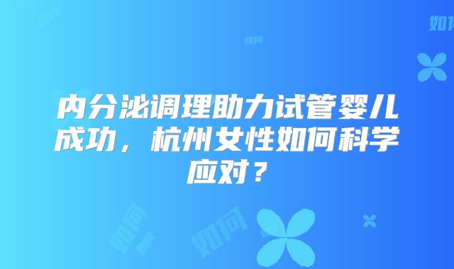 内分泌调理助力试管婴儿成功,杭州女性如何科学应对?
