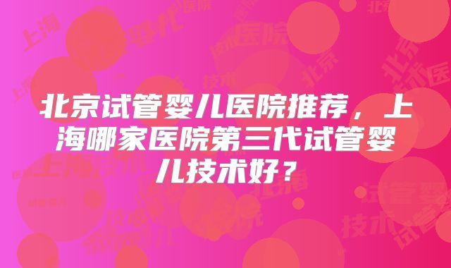 北京试管婴儿医院推荐,上海哪家医院第三代试管婴儿技术好?