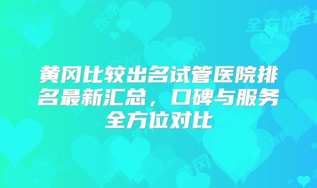 黄冈比较出名试管医院排名最新汇总,口碑与服务全方位对比