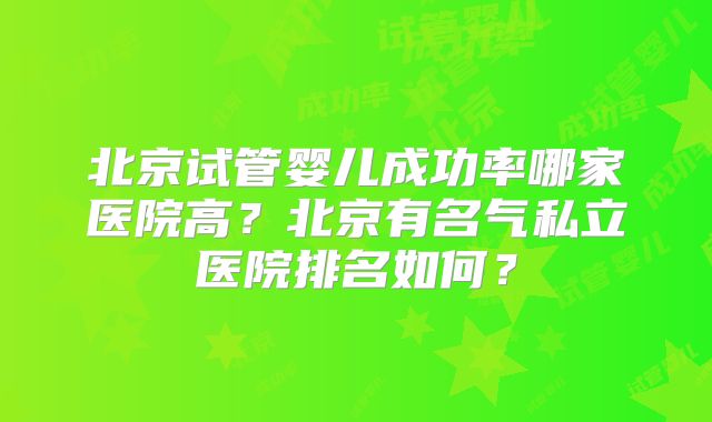 北京试管婴儿成功率哪家医院高？北京有名气私立医院排名如何？