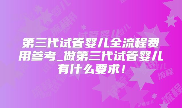 第三代试管婴儿全流程费用参考_做第三代试管婴儿有什么要求！