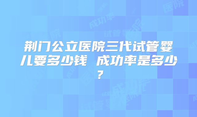 荆门公立医院三代试管婴儿要多少钱 成功率是多少?