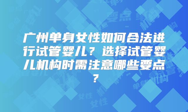 广州单身女性如何合法进行试管婴儿?选择试管婴儿机构时需注意哪些要点?