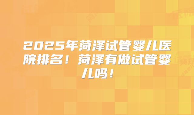 2025年菏泽试管婴儿医院排名！菏泽有做试管婴儿吗！