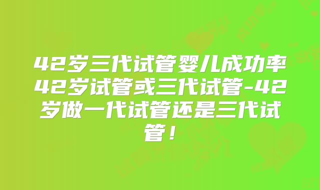 42岁三代试管婴儿成功率42岁试管或三代试管-42岁做一代试管还是三代试管！