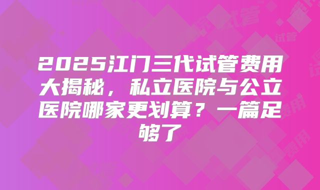 2025江门三代试管费用大揭秘，私立医院与公立医院哪家更划算？一篇足够了