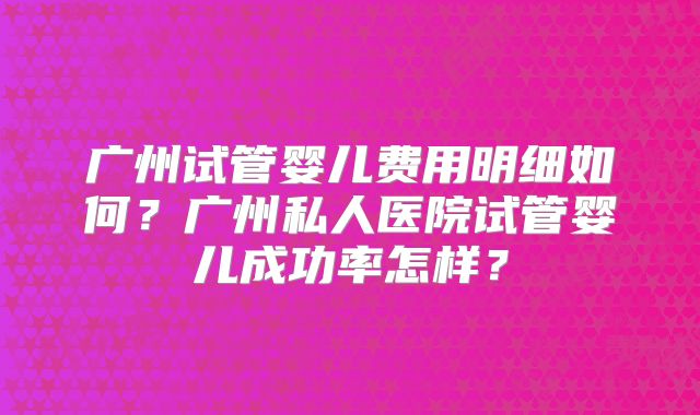 广州试管婴儿费用明细如何?广州私人医院试管婴儿成功率怎样?