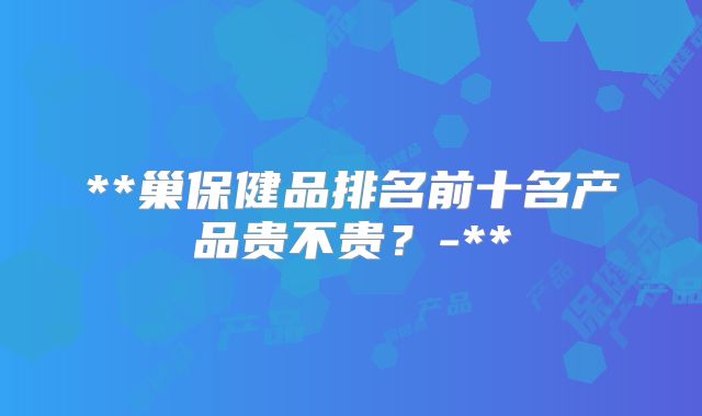 **巢保健品排名前十名产品贵不贵?-**