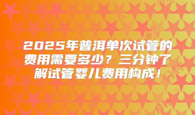 2025年普洱单次试管的费用需要多少?三分钟了解试管婴儿费用构成!
