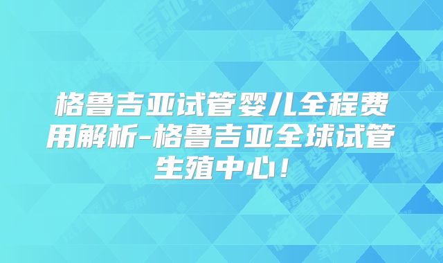 格鲁吉亚试管婴儿全程费用解析-格鲁吉亚全球试管生殖中心!