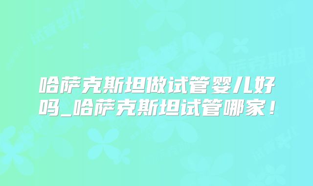 哈萨克斯坦做试管婴儿好吗_哈萨克斯坦试管哪家！