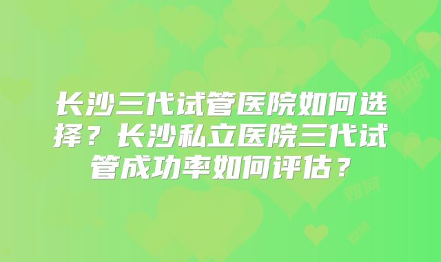 长沙三代试管医院如何选择？长沙私立医院三代试管成功率如何评估？