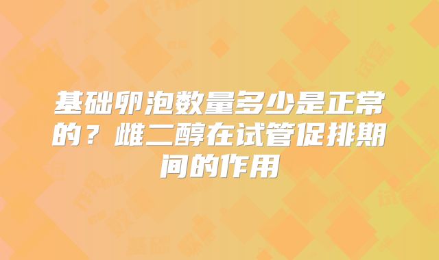 基础卵泡数量多少是正常的？雌二醇在试管促排期间的作用