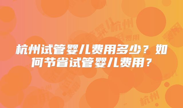 杭州试管婴儿费用多少？如何节省试管婴儿费用？