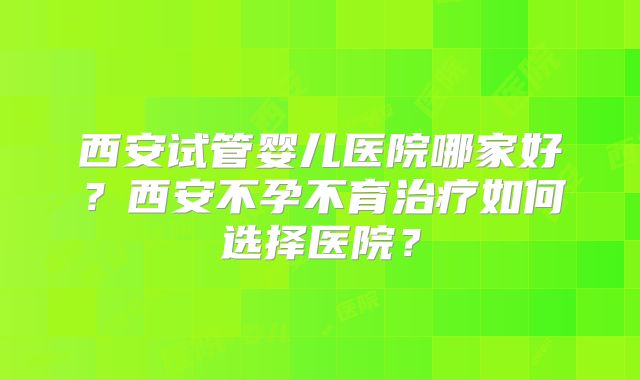 西安试管婴儿医院哪家好?西安不孕不育治疗如何选择医院?