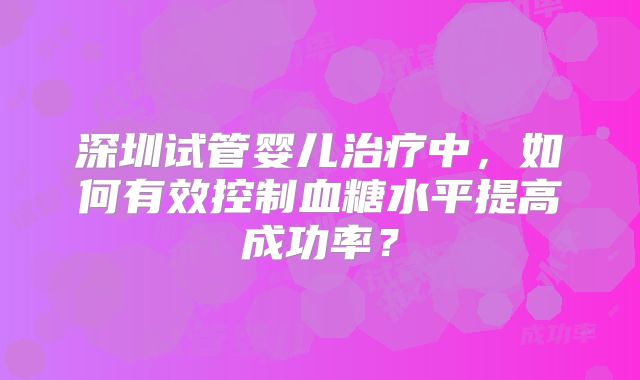 深圳试管婴儿治疗中,如何有效控制血糖水平提高成功率?