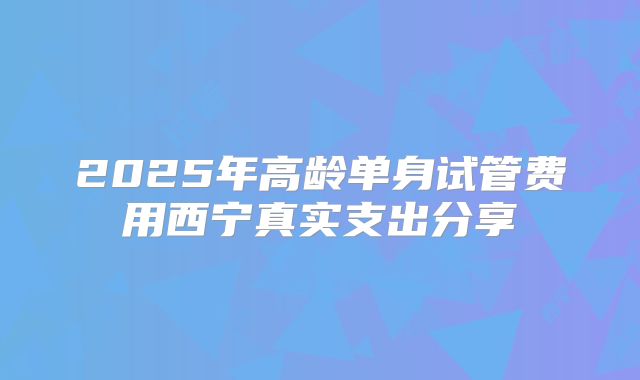2025年高龄单身试管费用西宁真实支出分享