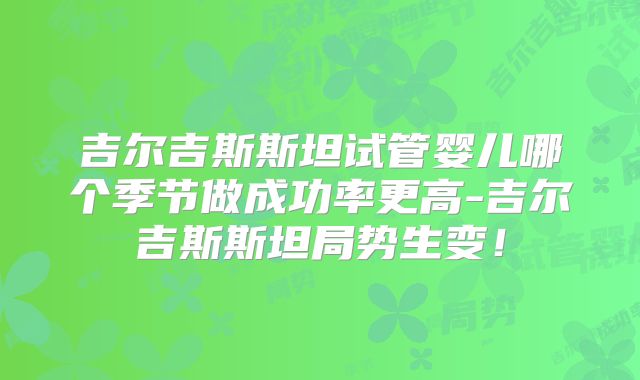 吉尔吉斯斯坦试管婴儿哪个季节做成功率更高-吉尔吉斯斯坦局势生变！