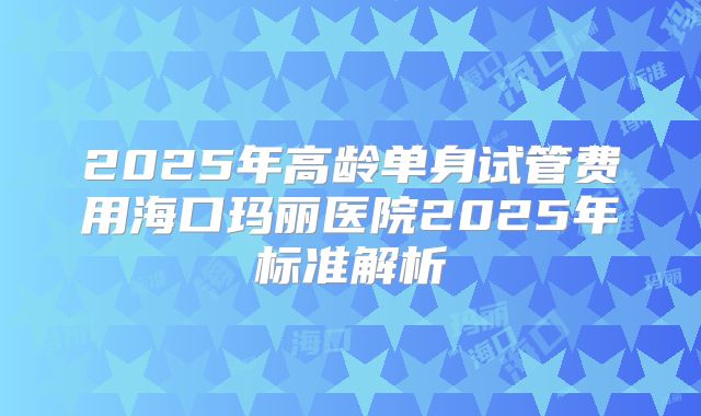2025年高龄单身试管费用海口玛丽医院2025年标准解析