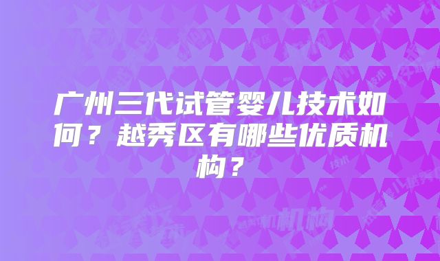 广州三代试管婴儿技术如何?越秀区有哪些优质机构?