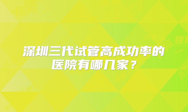 深圳三代试管高成功率的医院有哪几家？