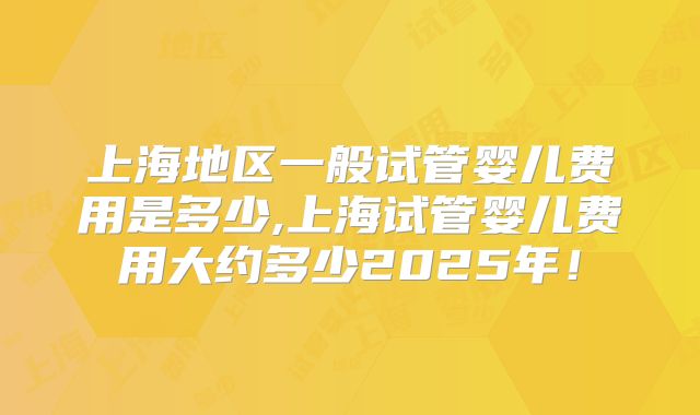 上海地区一般试管婴儿费用是多少,上海试管婴儿费用大约多少2025年！