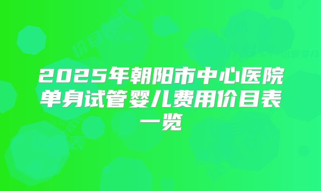 2025年朝阳市中心医院单身试管婴儿费用价目表一览