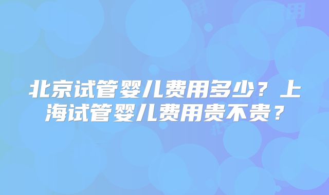 北京试管婴儿费用多少?上海试管婴儿费用贵不贵?