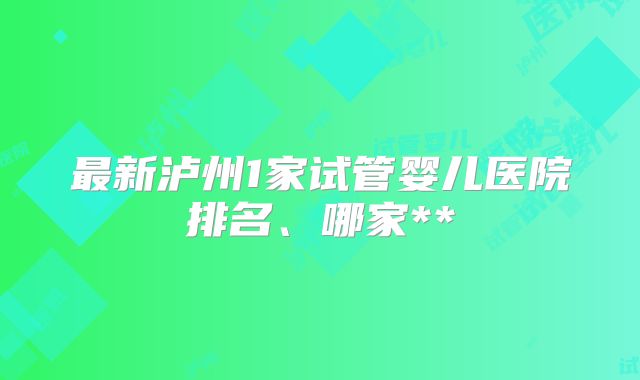 最新泸州1家试管婴儿医院排名、哪家**